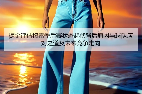 掘金评估穆雷季后赛状态起伏背后原因与球队应对之道及未来竞争走向