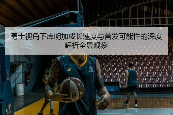 勇士视角下库明加成长速度与首发可能性的深度解析全景观察