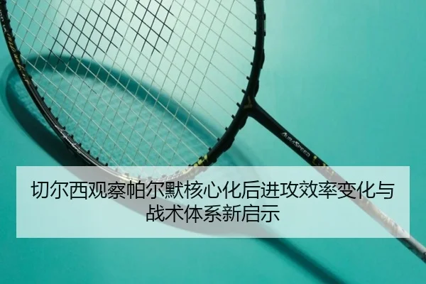 切尔西观察帕尔默核心化后进攻效率变化与战术体系新启示