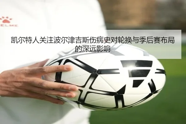 凯尔特人关注波尔津吉斯伤病史对轮换与季后赛布局的深远影响