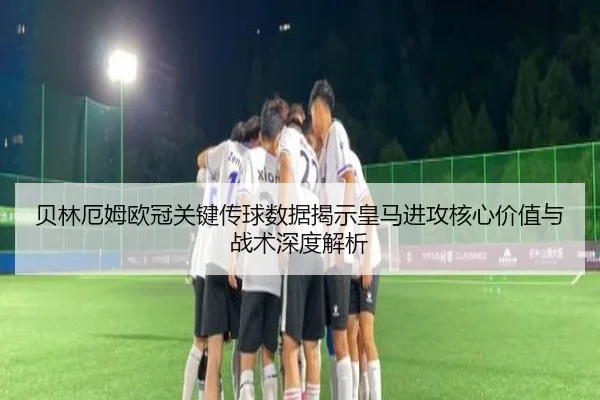贝林厄姆欧冠关键传球数据揭示皇马进攻核心价值与战术深度解析