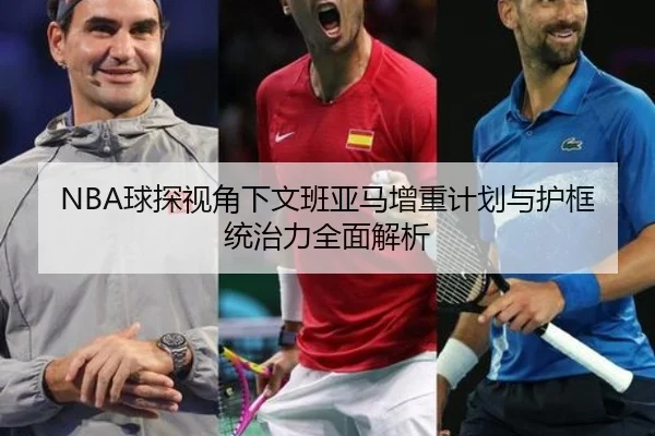 NBA球探视角下文班亚马增重计划与护框统治力全面解析