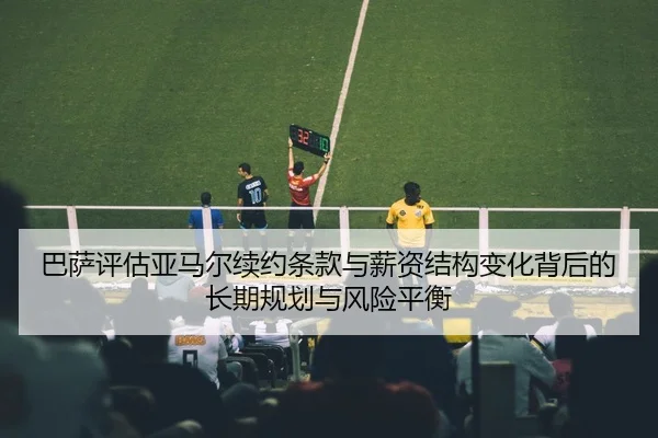 巴萨评估亚马尔续约条款与薪资结构变化背后的长期规划与风险平衡