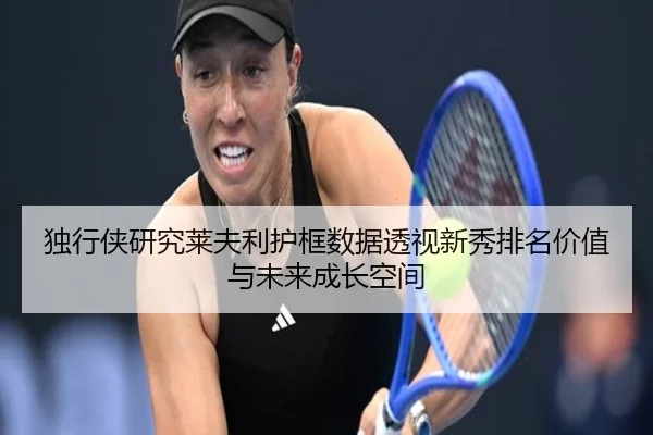 独行侠研究莱夫利护框数据透视新秀排名价值与未来成长空间