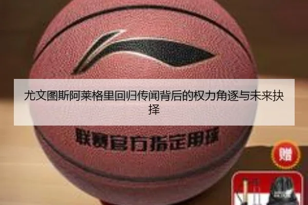 尤文图斯阿莱格里回归传闻背后的权力角逐与未来抉择
