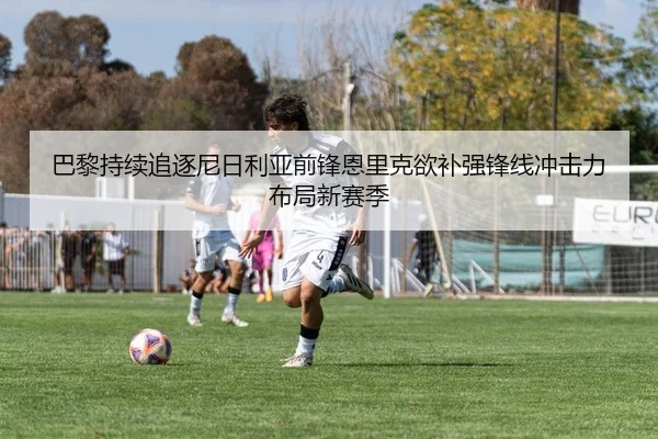 巴黎持续追逐尼日利亚前锋恩里克欲补强锋线冲击力布局新赛季