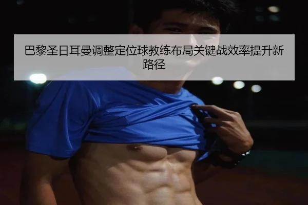 巴黎圣日耳曼调整定位球教练布局关键战效率提升新路径